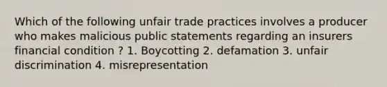 Which of the following unfair trade practices involves a producer who makes malicious public statements regarding an insurers financial condition ? 1. Boycotting 2. defamation 3. unfair discrimination 4. misrepresentation