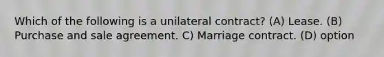 Which of the following is a unilateral contract? (A) Lease. (B) Purchase and sale agreement. C) Marriage contract. (D) option