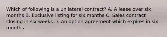 Which of following is a unilateral contract? A. A lease over six months B. Exclusive listing for six months C. Sales contract closing in six weeks D. An option agreement which expires in six months