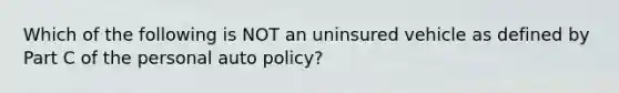 Which of the following is NOT an uninsured vehicle as defined by Part C of the personal auto policy?