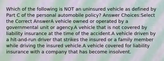 Which of the following is NOT an uninsured vehicle as defined by Part C of the personal automobile policy? Answer Choices:Select the Correct AnswerA vehicle owned or operated by a governmental unit or agency.A vehicle that is not covered by liability insurance at the time of the accident.A vehicle driven by a hit-and-run driver that strikes the insured or a family member while driving the insured vehicle.A vehicle covered for liability insurance with a company that has become insolvent.