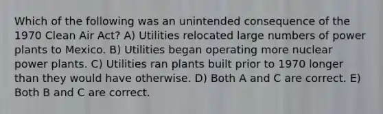 Which of the following was an unintended consequence of the 1970 Clean Air Act? A) Utilities relocated large numbers of power plants to Mexico. B) Utilities began operating more nuclear power plants. C) Utilities ran plants built prior to 1970 longer than they would have otherwise. D) Both A and C are correct. E) Both B and C are correct.