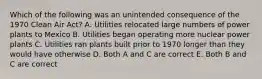 Which of the following was an unintended consequence of the 1970 Clean Air Act? A. Utilities relocated large numbers of power plants to Mexico B. Utilities began operating more nuclear power plants C. Utilities ran plants built prior to 1970 longer than they would have otherwise D. Both A and C are correct E. Both B and C are correct