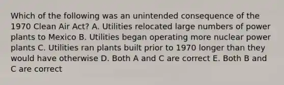 Which of the following was an unintended consequence of the 1970 Clean Air Act? A. Utilities relocated large numbers of power plants to Mexico B. Utilities began operating more nuclear power plants C. Utilities ran plants built prior to 1970 longer than they would have otherwise D. Both A and C are correct E. Both B and C are correct