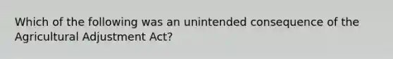 Which of the following was an unintended consequence of the Agricultural Adjustment Act?