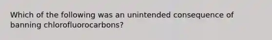 Which of the following was an unintended consequence of banning chlorofluorocarbons?