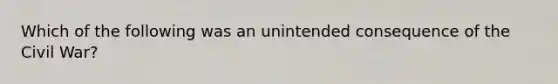 Which of the following was an unintended consequence of the Civil War?