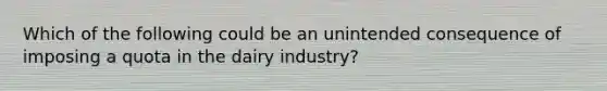 Which of the following could be an unintended consequence of imposing a quota in the dairy industry?