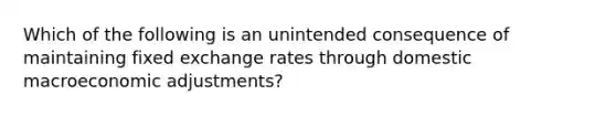 Which of the following is an unintended consequence of maintaining fixed exchange rates through domestic macroeconomic adjustments?