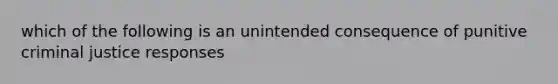 which of the following is an unintended consequence of punitive criminal justice responses