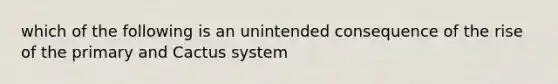 which of the following is an unintended consequence of the rise of the primary and Cactus system