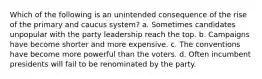 Which of the following is an unintended consequence of the rise of the primary and caucus system? a. Sometimes candidates unpopular with the party leadership reach the top. b. Campaigns have become shorter and more expensive. c. The conventions have become more powerful than the voters. d. Often incumbent presidents will fail to be renominated by the party.