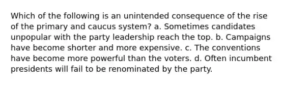 Which of the following is an unintended consequence of the rise of the primary and caucus system? a. Sometimes candidates unpopular with the party leadership reach the top. b. Campaigns have become shorter and more expensive. c. The conventions have become more powerful than the voters. d. Often incumbent presidents will fail to be renominated by the party.