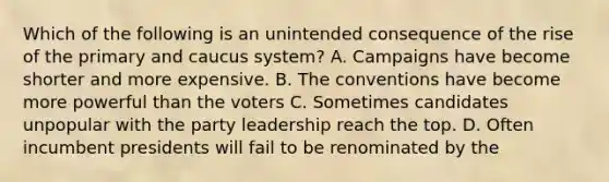 Which of the following is an unintended consequence of the rise of the primary and caucus system? A. Campaigns have become shorter and more expensive. B. The conventions have become more powerful than the voters C. Sometimes candidates unpopular with the party leadership reach the top. D. Often incumbent presidents will fail to be renominated by the