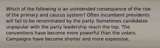 Which of the following is an unintended consequence of the rise of the primary and caucus system? Often incumbent presidents will fail to be renominated by the party. Sometimes candidates unpopular with the party leadership reach the top. The conventions have become more powerful than the voters. Campaigns have become shorter and more expensive.