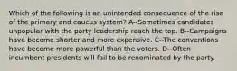 Which of the following is an unintended consequence of the rise of the primary and caucus system? A--Sometimes candidates unpopular with the party leadership reach the top. B--Campaigns have become shorter and more expensive. C--The conventions have become more powerful than the voters. D--Often incumbent presidents will fail to be renominated by the party.