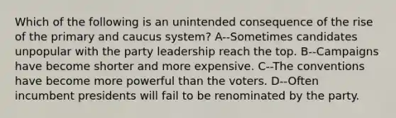 Which of the following is an unintended consequence of the rise of the primary and caucus system? A--Sometimes candidates unpopular with the party leadership reach the top. B--Campaigns have become shorter and more expensive. C--The conventions have become more powerful than the voters. D--Often incumbent presidents will fail to be renominated by the party.