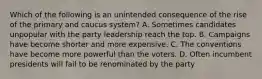 Which of the following is an unintended consequence of the rise of the primary and caucus system? A. Sometimes candidates unpopular with the party leadership reach the top. B. Campaigns have become shorter and more expensive. C. The conventions have become more powerful than the voters. D. Often incumbent presidents will fail to be renominated by the party