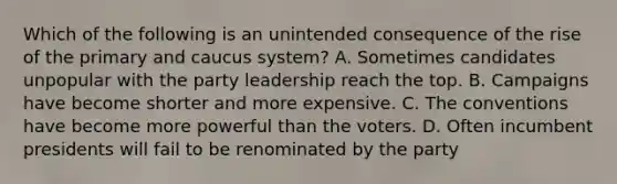 Which of the following is an unintended consequence of the rise of the primary and caucus system? A. Sometimes candidates unpopular with the party leadership reach the top. B. Campaigns have become shorter and more expensive. C. The conventions have become more powerful than the voters. D. Often incumbent presidents will fail to be renominated by the party