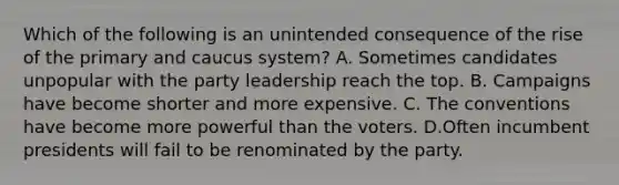 Which of the following is an unintended consequence of the rise of the primary and caucus system? A. Sometimes candidates unpopular with the party leadership reach the top. B. Campaigns have become shorter and more expensive. C. The conventions have become more powerful than the voters. D.Often incumbent presidents will fail to be renominated by the party.