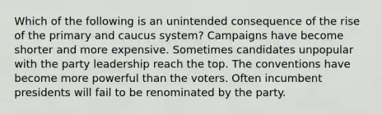 Which of the following is an unintended consequence of the rise of the primary and caucus system? Campaigns have become shorter and more expensive. Sometimes candidates unpopular with the party leadership reach the top. The conventions have become more powerful than the voters. Often incumbent presidents will fail to be renominated by the party.