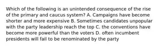 Which of the following is an unintended consequence of the rise of the primary and caucus system? A. Campaigns have become shorter and more expensive B. Sometimes candidates unpopular with the party leadership reach the top C. the conventions have become more powerful than the voters D. often incumbent presidents will fail to be renominated by the party