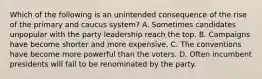 Which of the following is an unintended consequence of the rise of the primary and caucus system? A. Sometimes candidates unpopular with the party leadership reach the top. B. Campaigns have become shorter and more expensive. C. The conventions have become more powerful than the voters. D. Often incumbent presidents will fail to be renominated by the party.