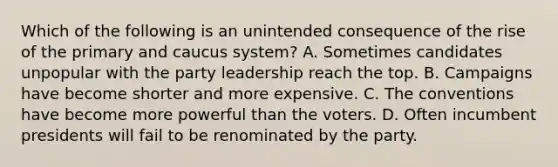 Which of the following is an unintended consequence of the rise of the primary and caucus system? A. Sometimes candidates unpopular with the party leadership reach the top. B. Campaigns have become shorter and more expensive. C. The conventions have become more powerful than the voters. D. Often incumbent presidents will fail to be renominated by the party.