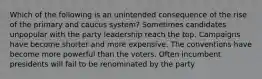 Which of the following is an unintended consequence of the rise of the primary and caucus system? Sometimes candidates unpopular with the party leadership reach the top. Campaigns have become shorter and more expensive. The conventions have become more powerful than the voters. Often incumbent presidents will fail to be renominated by the party