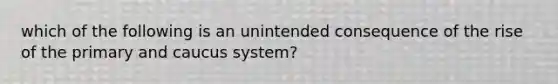 which of the following is an unintended consequence of the rise of the primary and caucus system?