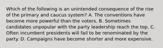 Which of the following is an unintended consequence of the rise of the primary and caucus system? A. The conventions have become more powerful than the voters. B. Sometimes candidates unpopular with the party leadership reach the top. C. Often incumbent presidents will fail to be renominated by the party. D. Campaigns have become shorter and more expensive.