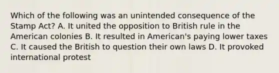 Which of the following was an unintended consequence of the Stamp Act? A. It united the opposition to British rule in the American colonies B. It resulted in American's paying lower taxes C. It caused the British to question their own laws D. It provoked international protest