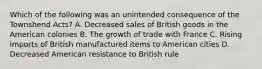 Which of the following was an unintended consequence of the Townshend Acts? A. Decreased sales of British goods in the American colonies B. The growth of trade with France C. Rising imports of British manufactured items to American cities D. Decreased American resistance to British rule