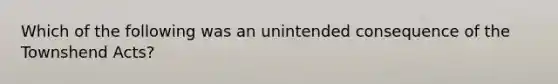 Which of the following was an unintended consequence of the Townshend Acts?