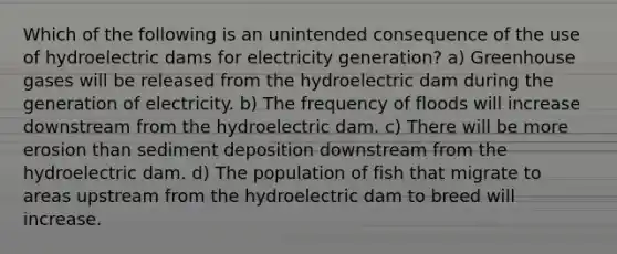 Which of the following is an unintended consequence of the use of hydroelectric dams for electricity generation? a) Greenhouse gases will be released from the hydroelectric dam during the generation of electricity. b) The frequency of floods will increase downstream from the hydroelectric dam. c) There will be more erosion than sediment deposition downstream from the hydroelectric dam. d) The population of fish that migrate to areas upstream from the hydroelectric dam to breed will increase.