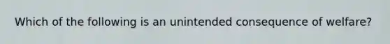 Which of the following is an unintended consequence of welfare?