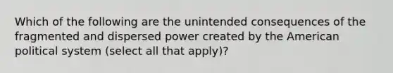 Which of the following are the unintended consequences of the fragmented and dispersed power created by the American political system (select all that apply)?