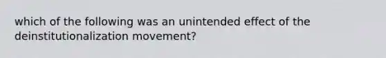 which of the following was an unintended effect of the deinstitutionalization movement?