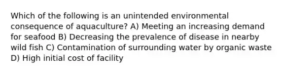 Which of the following is an unintended environmental consequence of aquaculture? A) Meeting an increasing demand for seafood B) Decreasing the prevalence of disease in nearby wild fish C) Contamination of surrounding water by organic waste D) High initial cost of facility