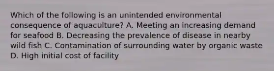 Which of the following is an unintended environmental consequence of aquaculture? A. Meeting an increasing demand for seafood B. Decreasing the prevalence of disease in nearby wild fish C. Contamination of surrounding water by organic waste D. High initial cost of facility