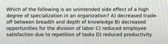 Which of the following is an unintended side effect of a high degree of specialization in an organization? A) decreased trade-off between breadth and depth of knowledge B) decreased opportunities for the division of labor C) reduced employee satisfaction due to repetition of tasks D) reduced productivity