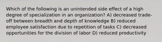 Which of the following is an unintended side effect of a high degree of specialization in an organization? A) decreased trade-off between breadth and depth of knowledge B) reduced employee satisfaction due to repetition of tasks C) decreased opportunities for the division of labor D) reduced productivity