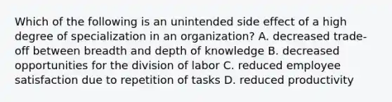 Which of the following is an unintended side effect of a high degree of specialization in an organization? A. decreased trade-off between breadth and depth of knowledge B. decreased opportunities for the division of labor C. reduced employee satisfaction due to repetition of tasks D. reduced productivity