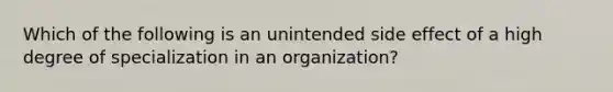 Which of the following is an unintended side effect of a high degree of specialization in an organization?