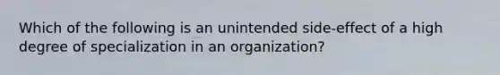 Which of the following is an unintended side-effect of a high degree of specialization in an organization?