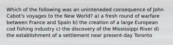 Which of the following was an uninteneded consequence of John Cabot's voyages to the New World? a) a fresh round of warfare between France and Spain b) the creation of a large European cod fishing industry c) the discovery of the Mississippi River d) the establishment of a settlement near present-day Toronto