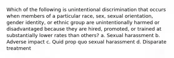 Which of the following is unintentional discrimination that occurs when members of a particular race, sex, sexual orientation, gender identity, or ethnic group are unintentionally harmed or disadvantaged because they are hired, promoted, or trained at substantially lower rates than others? a. Sexual harassment b. Adverse impact c. Quid prop quo sexual harassment d. Disparate treatment