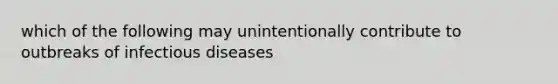 which of the following may unintentionally contribute to outbreaks of infectious diseases