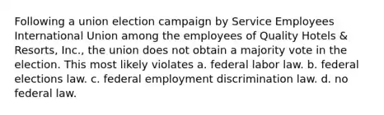 Following a union election campaign by Service Employees International Union among the employees of Quality Hotels & Resorts, Inc., the union does not obtain a majority vote in the election. This most likely violates a. federal labor law. b. federal elections law. c. federal employment discrimination law. d. no federal law.