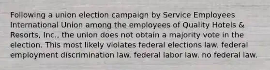 Following a union election campaign by Service Employees International Union among the employees of Quality Hotels & Resorts, Inc., the union does not obtain a majority vote in the election. This most likely violates federal elections law. federal employment discrimination law. federal labor law. no federal law.